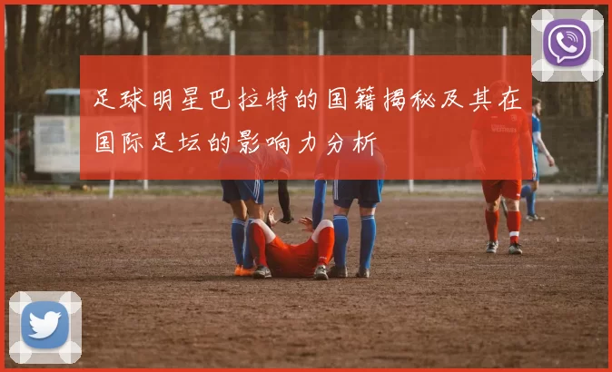 足球明星巴拉特的国籍揭秘及其在国际足坛的影响力分析