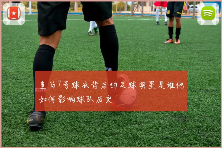 皇马7号球衣背后的足球明星是谁他如何影响球队历史
