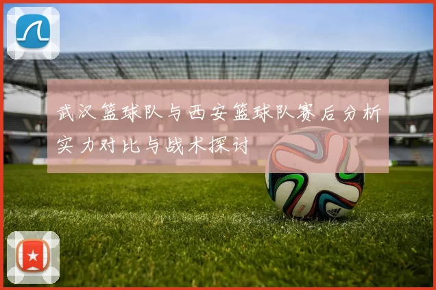 武汉篮球队与西安篮球队赛后分析实力对比与战术探讨