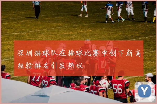 深圳排球队在排球比赛中创下新高经验排名引发热议