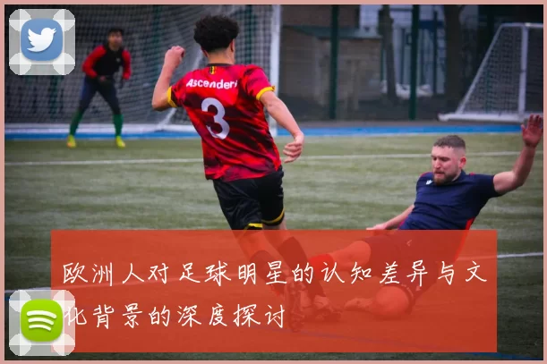 欧洲人对足球明星的认知差异与文化背景的深度探讨