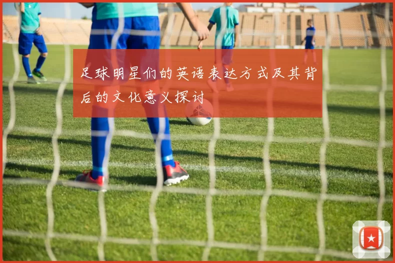 足球明星们的英语表达方式及其背后的文化意义探讨