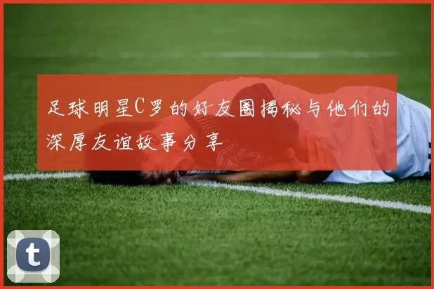 足球明星C罗的好友圈揭秘与他们的深厚友谊故事分享