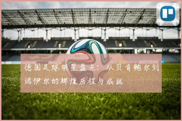 德国足球明星盘点：从贝肯鲍尔到诺伊尔的辉煌历程与成就