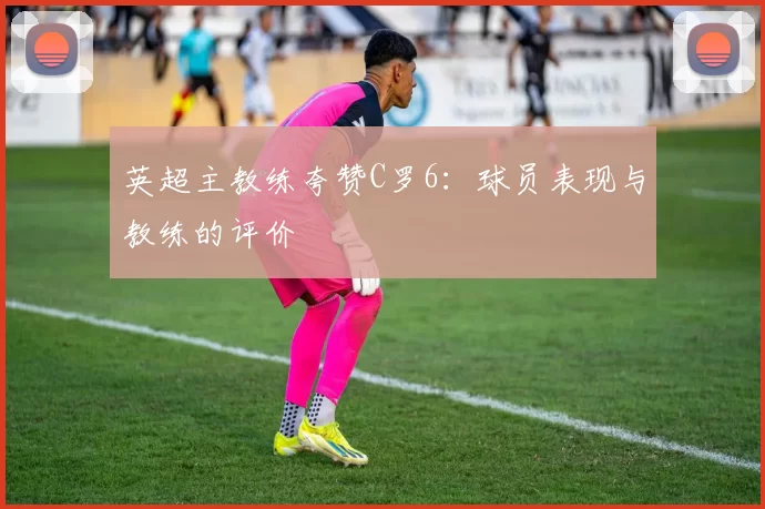 英超主教练夸赞C罗6：球员表现与教练的评价