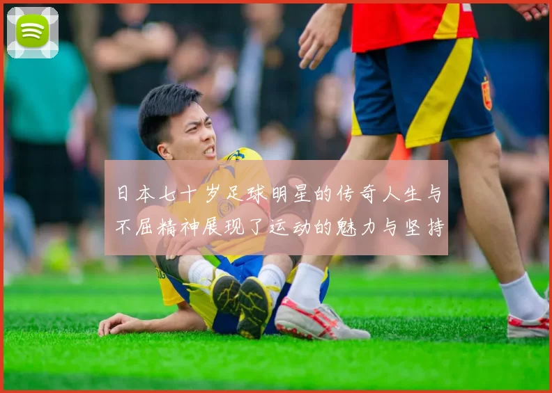 日本七十岁足球明星的传奇人生与不屈精神展现了运动的魅力与坚持的力量