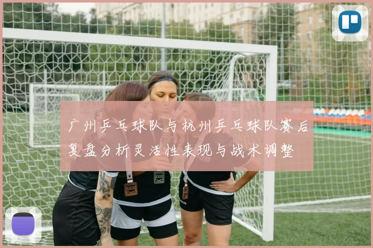 广州乒乓球队与杭州乒乓球队赛后复盘分析灵活性表现与战术调整