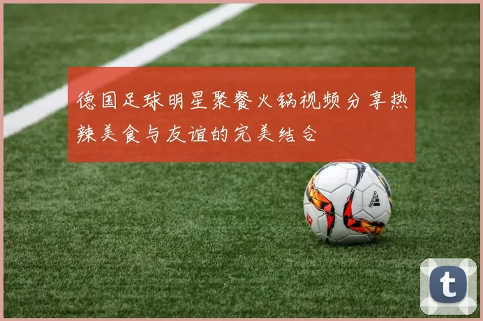 德国足球明星聚餐火锅视频分享热辣美食与友谊的完美结合