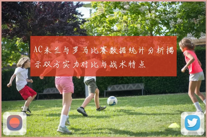 AC米兰与罗马比赛数据统计分析揭示双方实力对比与战术特点