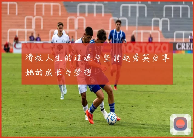 滑板人生的追逐与坚持赵秀英分享她的成长与梦想