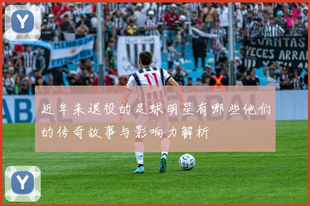 近年来退役的足球明星有哪些他们的传奇故事与影响力解析