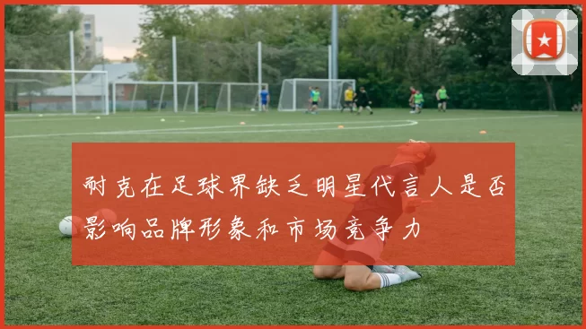耐克在足球界缺乏明星代言人是否影响品牌形象和市场竞争力