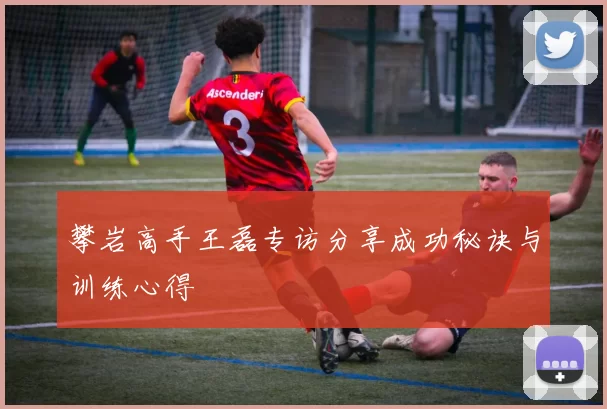 攀岩高手王磊专访分享成功秘诀与训练心得