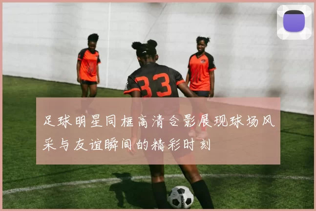 足球明星同框高清合影展现球场风采与友谊瞬间的精彩时刻