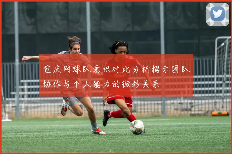 重庆网球队意识对比分析揭示团队协作与个人能力的微妙关系