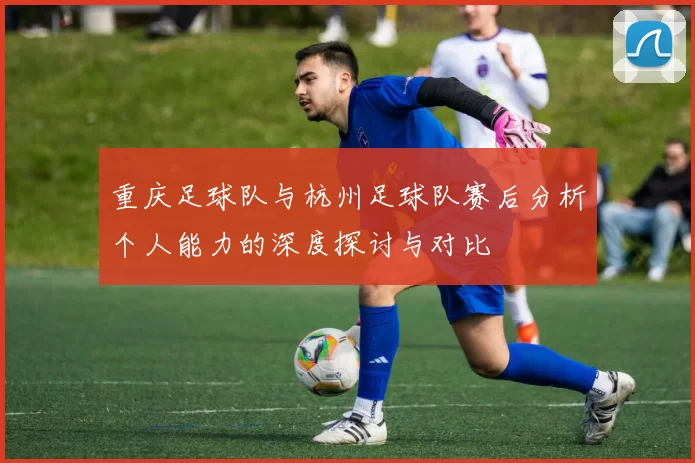 重庆足球队与杭州足球队赛后分析个人能力的深度探讨与对比