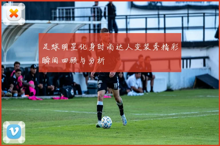足球明星化身时尚达人变装秀精彩瞬间回顾与分析