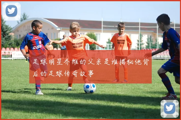 足球明星乔维的父亲是谁揭秘他背后的足球传奇故事