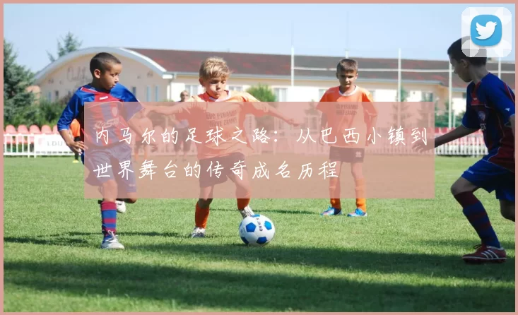 内马尔的足球之路：从巴西小镇到世界舞台的传奇成名历程