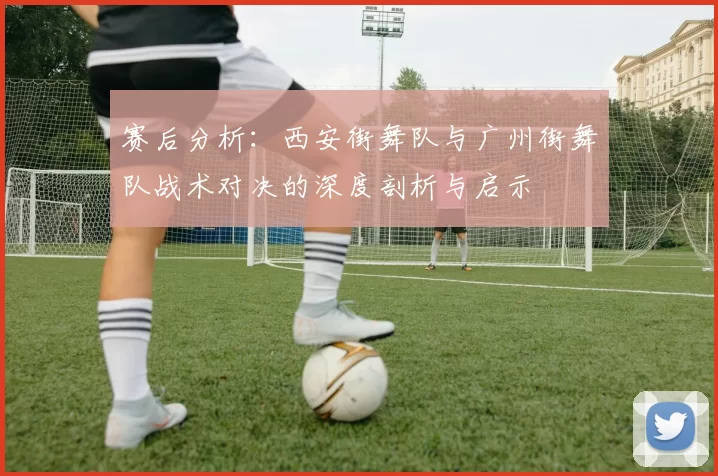 赛后分析：西安街舞队与广州街舞队战术对决的深度剖析与启示