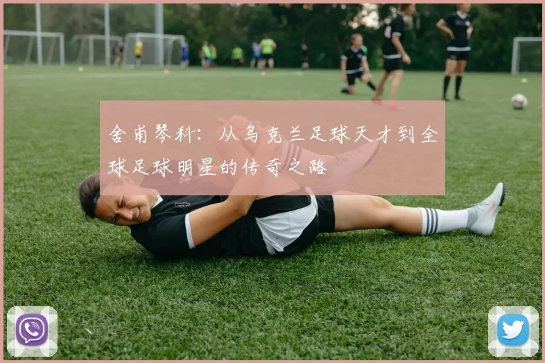 舍甫琴科：从乌克兰足球天才到全球足球明星的传奇之路