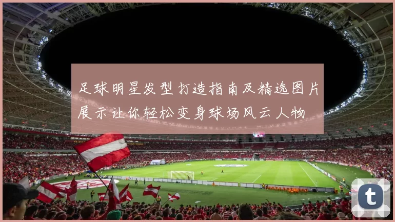 足球明星发型打造指南及精选图片展示让你轻松变身球场风云人物