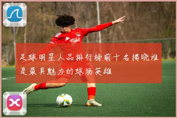 足球明星人品排行榜前十名揭晓谁是最具魅力的球场英雄
