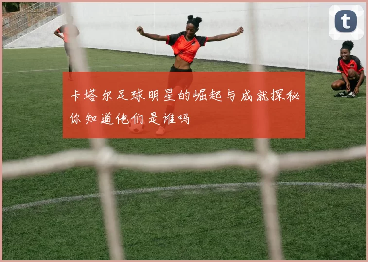 卡塔尔足球明星的崛起与成就探秘你知道他们是谁吗