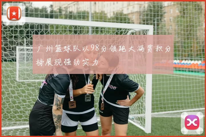 广州篮球队以98分领跑大满贯积分榜展现强劲实力