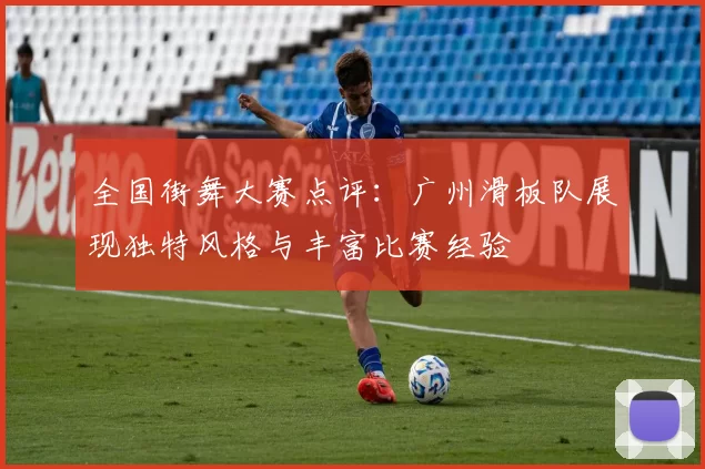全国街舞大赛点评：广州滑板队展现独特风格与丰富比赛经验