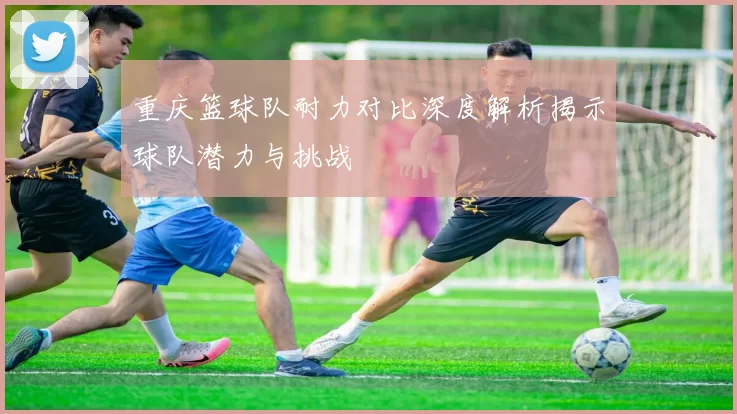 重庆篮球队耐力对比深度解析揭示球队潜力与挑战
