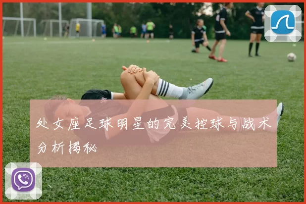 处女座足球明星的完美控球与战术分析揭秘
