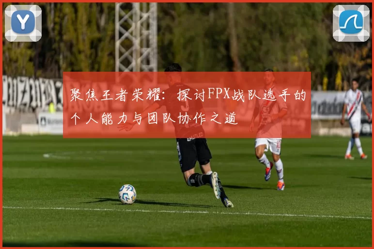 聚焦王者荣耀：探讨FPX战队选手的个人能力与团队协作之道