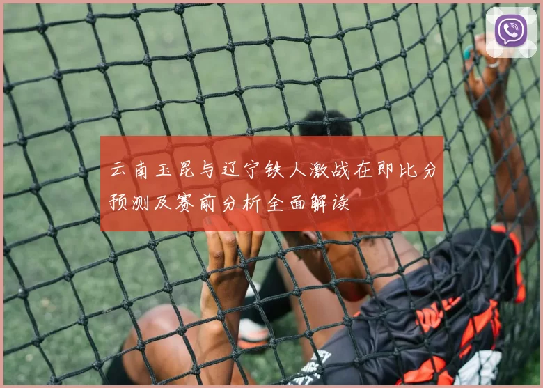云南玉昆与辽宁铁人激战在即比分预测及赛前分析全面解读