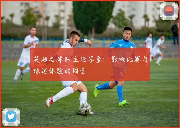 英超各球队主场容量：影响比赛与球迷体验的因素