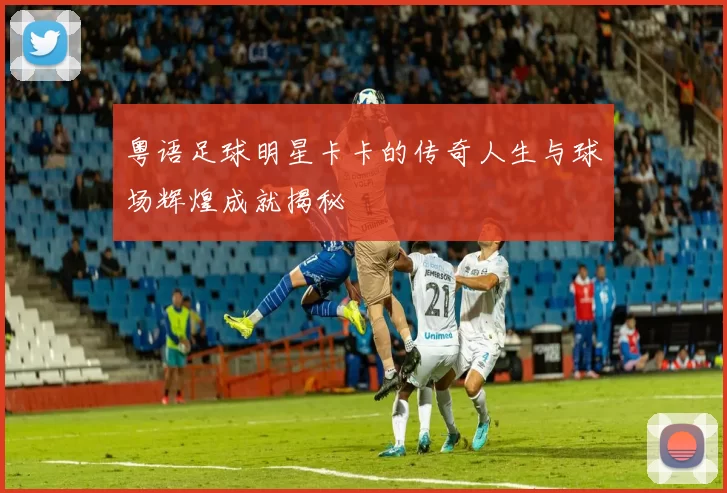 粤语足球明星卡卡的传奇人生与球场辉煌成就揭秘