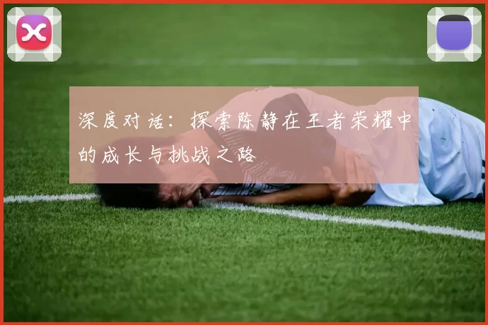 深度对话：探索陈静在王者荣耀中的成长与挑战之路