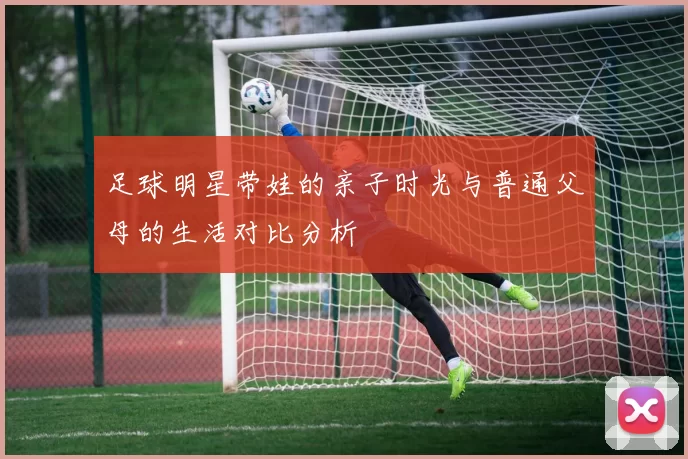 足球明星带娃的亲子时光与普通父母的生活对比分析