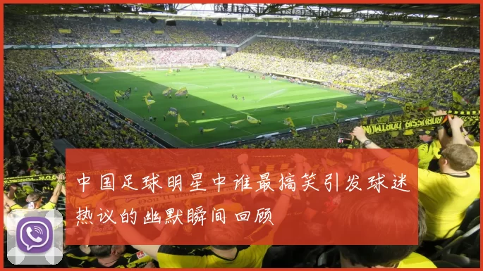 中国足球明星中谁最搞笑引发球迷热议的幽默瞬间回顾