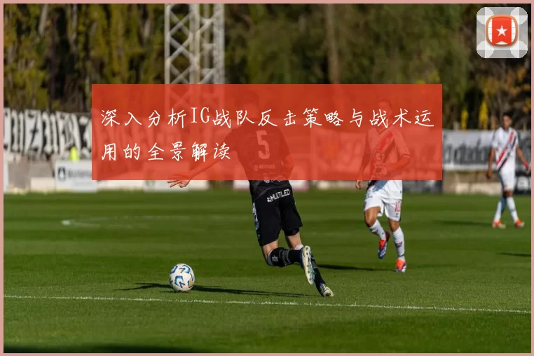 深入分析IG战队反击策略与战术运用的全景解读