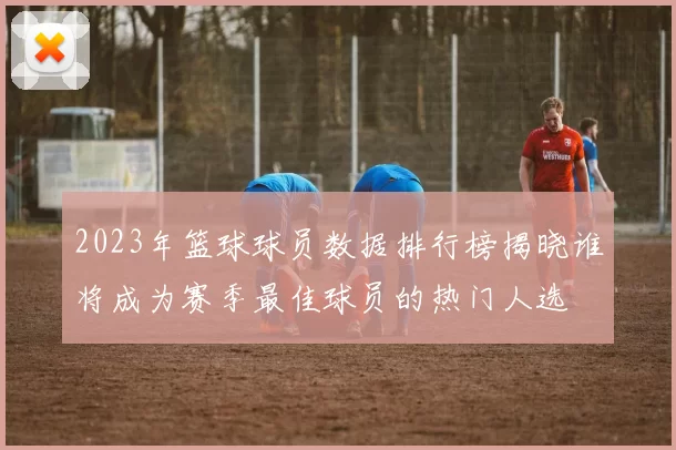 2023年篮球球员数据排行榜揭晓谁将成为赛季最佳球员的热门人选
