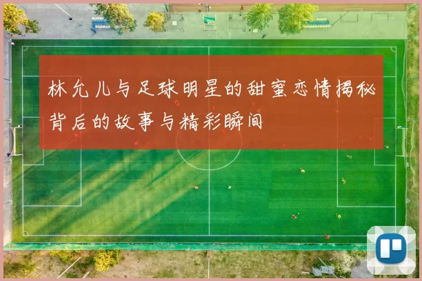 林允儿与足球明星的甜蜜恋情揭秘背后的故事与精彩瞬间