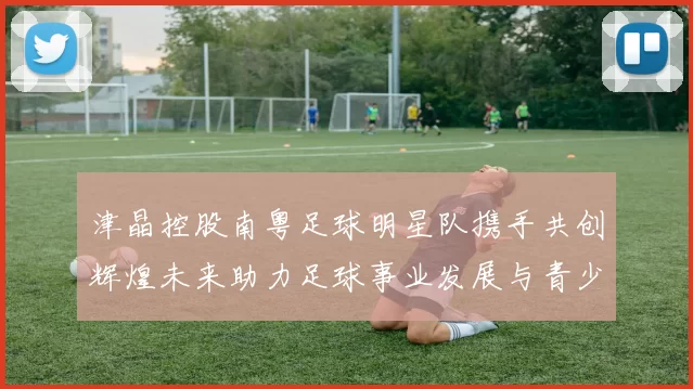 津晶控股南粤足球明星队携手共创辉煌未来助力足球事业发展与青少年培养