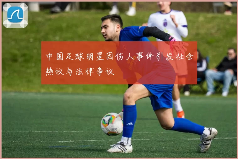 中国足球明星因伤人事件引发社会热议与法律争议