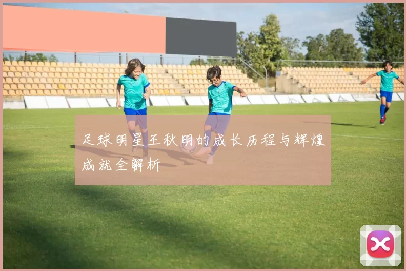 足球明星王秋明的成长历程与辉煌成就全解析