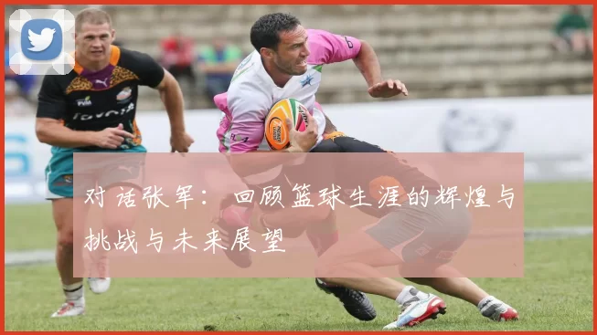 对话张军：回顾篮球生涯的辉煌与挑战与未来展望