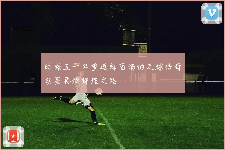时隔五十年重返绿茵场的足球传奇明星再续辉煌之路