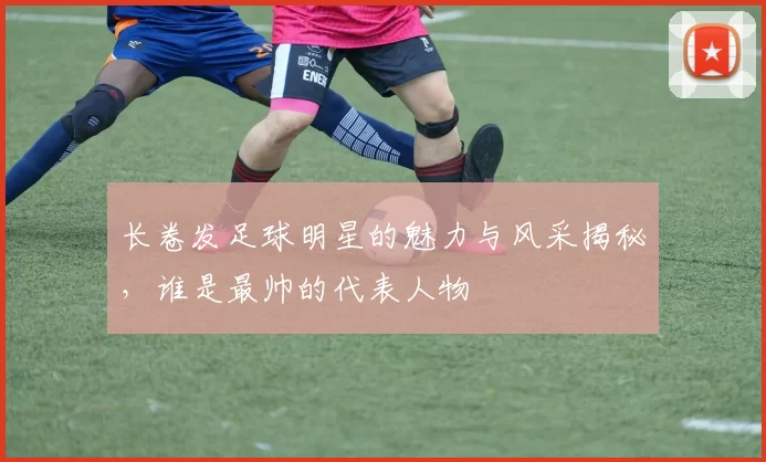 长卷发足球明星的魅力与风采揭秘，谁是最帅的代表人物