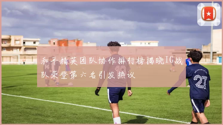 和平精英团队协作排行榜揭晓IG战队荣登第六名引发热议