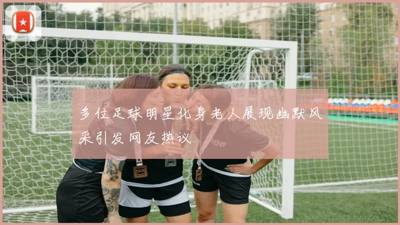多位足球明星化身老人展现幽默风采引发网友热议